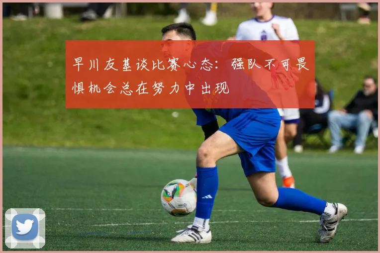 早川友基谈比赛心态：强队不可畏惧机会总在努力中出现