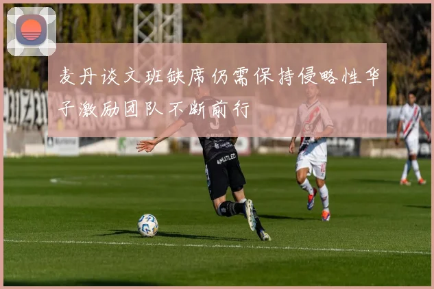 麦丹谈文班缺席仍需保持侵略性华子激励团队不断前行