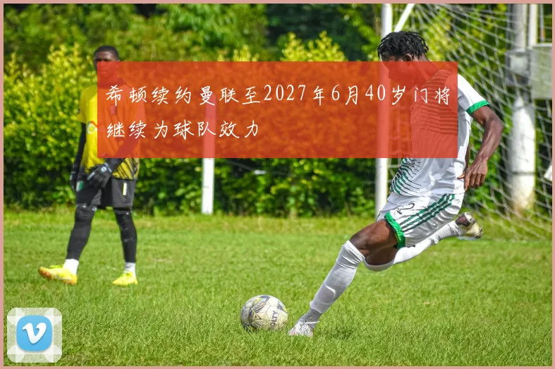 希顿续约曼联至2027年6月40岁门将继续为球队效力