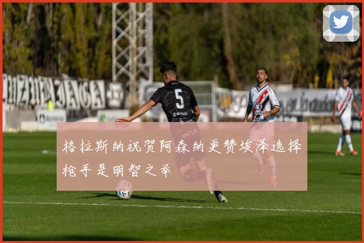 格拉斯纳祝贺阿森纳更赞埃泽选择枪手是明智之举