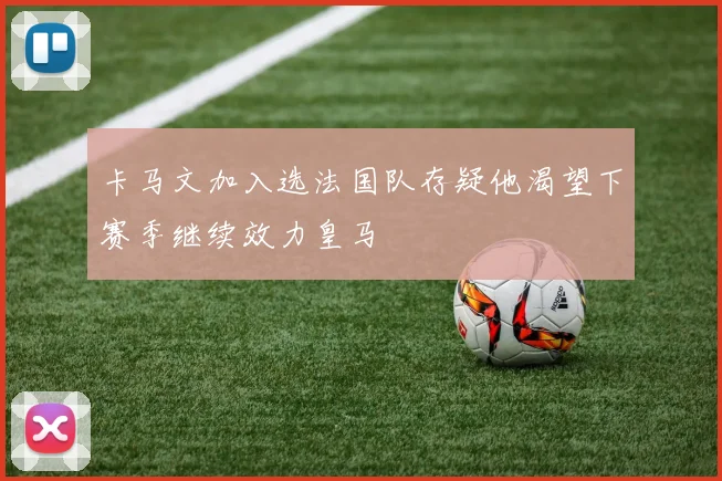 卡马文加入选法国队存疑他渴望下赛季继续效力皇马
