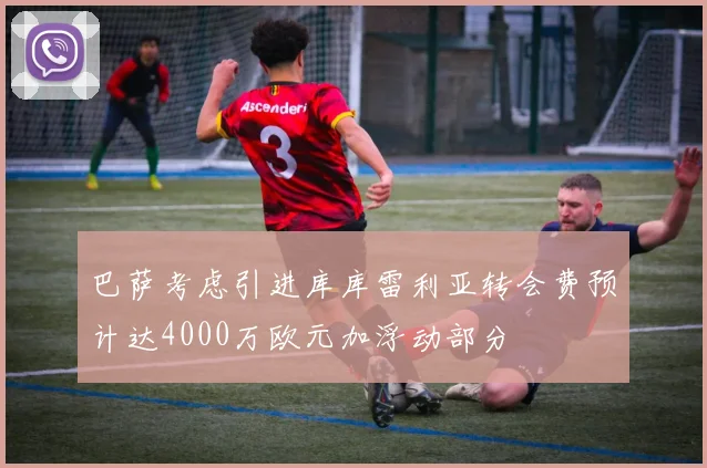 巴萨考虑引进库库雷利亚转会费预计达4000万欧元加浮动部分