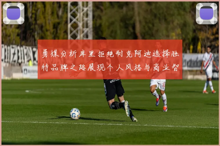 勇媒分析库里拒绝耐克阿迪选择独特品牌之路展现个人风格与商业智慧