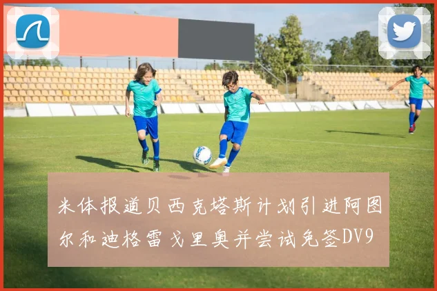 米体报道贝西克塔斯计划引进阿图尔和迪格雷戈里奥并尝试免签DV9