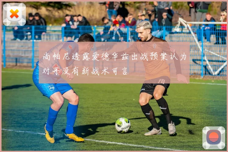 尚帕尼透露爱德华兹出战预案认为对手没有新战术可言