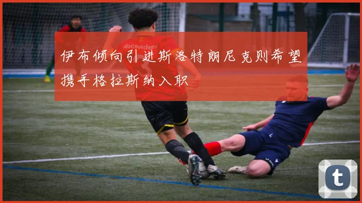 伊布倾向引进斯洛特朗尼克则希望携手格拉斯纳入职