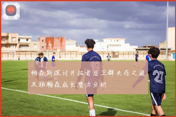帕森斯探讨开拓者后卫群共存之道及杨瀚森成长潜力分析