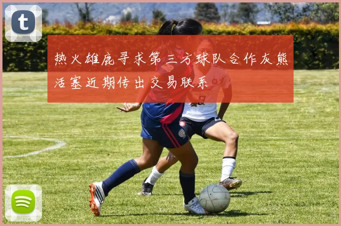 热火雄鹿寻求第三方球队合作灰熊活塞近期传出交易联系