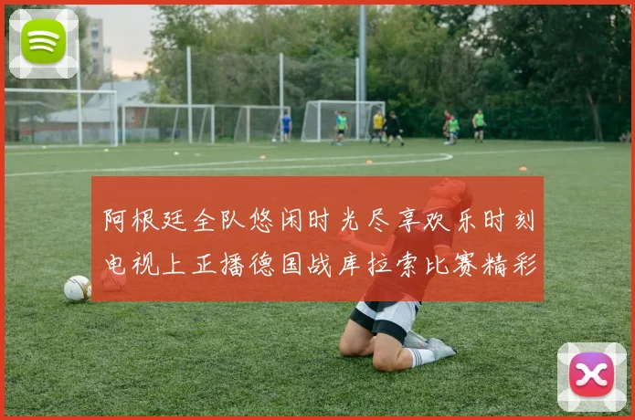 阿根廷全队悠闲时光尽享欢乐时刻电视上正播德国战库拉索比赛精彩瞬间