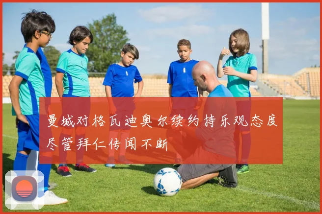 曼城对格瓦迪奥尔续约持乐观态度尽管拜仁传闻不断