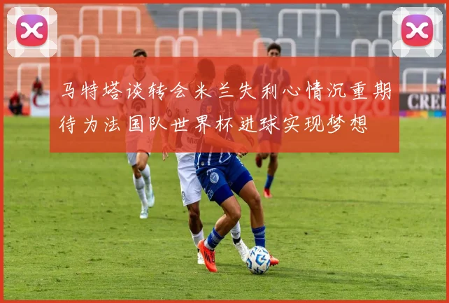 马特塔谈转会米兰失利心情沉重期待为法国队世界杯进球实现梦想