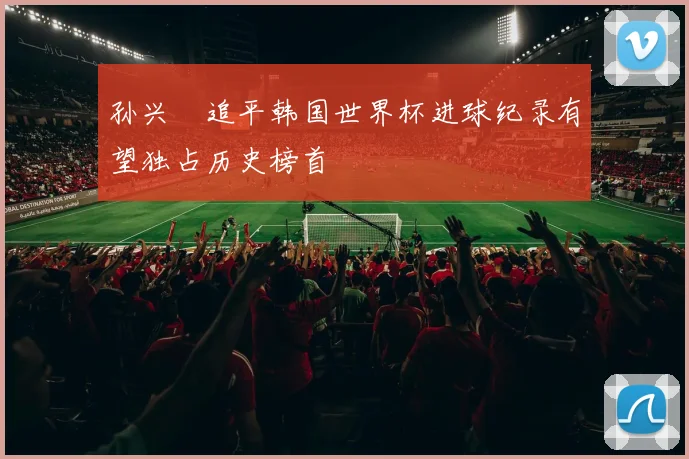 孙兴慜追平韩国世界杯进球纪录有望独占历史榜首