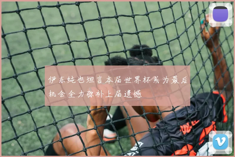 伊东纯也坦言本届世界杯或为最后机会全力弥补上届遗憾